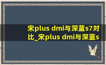 宋plus dmi与深蓝s7对比_宋plus dmi与深蓝s7对比底盘